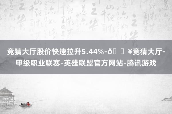 竞猜大厅股价快速拉升5.44%-🔥竞猜大厅-甲级职业联赛-英雄联盟官方网站-腾讯游戏