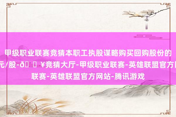 甲级职业联赛竞猜本职工执股谋略购买回购股份的价钱为20.47元/股-🔥竞猜大厅-甲级职业联赛-英雄联盟官方网站-腾讯游戏