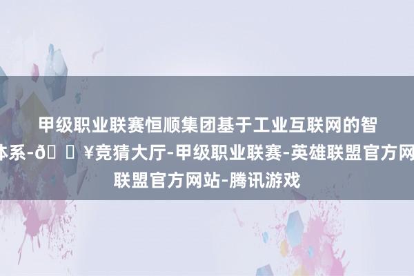 甲级职业联赛　　恒顺集团　　基于工业互联网的智能工场管控体系-🔥竞猜大厅-甲级职业联赛-英雄联盟官方网站-腾讯游戏