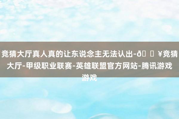 竞猜大厅真人真的让东说念主无法认出-🔥竞猜大厅-甲级职业联赛-英雄联盟官方网站-腾讯游戏