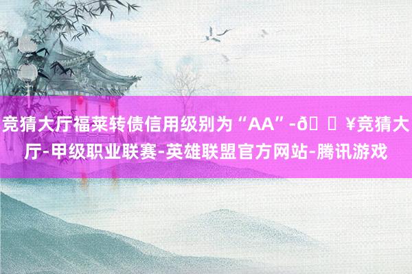 竞猜大厅福莱转债信用级别为“AA”-🔥竞猜大厅-甲级职业联赛-英雄联盟官方网站-腾讯游戏