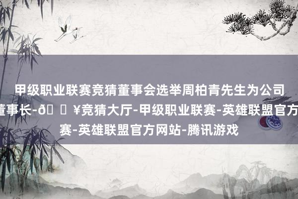 甲级职业联赛竞猜董事会选举周柏青先生为公司第四届董事会董事长-🔥竞猜大厅-甲级职业联赛-英雄联盟官方网站-腾讯游戏