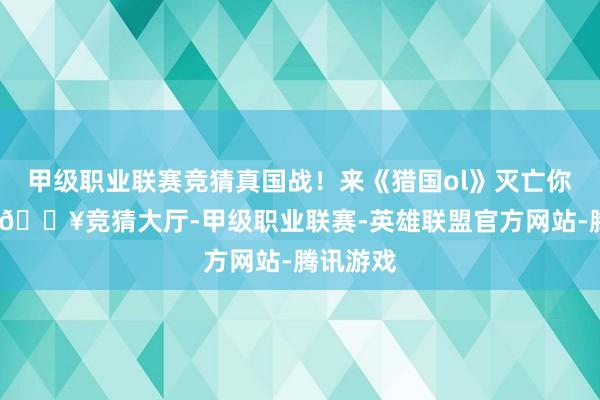 甲级职业联赛竞猜真国战！来《猎国ol》灭亡你的热血-🔥竞猜大厅-甲级职业联赛-英雄联盟官方网站-腾讯游戏