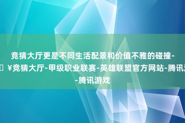 竞猜大厅更是不同生活配景和价值不雅的碰撞-🔥竞猜大厅-甲级职业联赛-英雄联盟官方网站-腾讯游戏