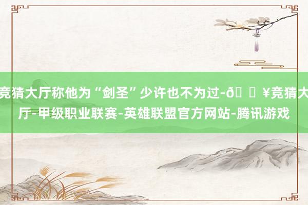 竞猜大厅称他为“剑圣”少许也不为过-🔥竞猜大厅-甲级职业联赛-英雄联盟官方网站-腾讯游戏