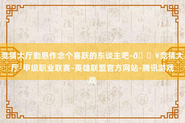 竞猜大厅勤恳作念个喜跃的东谈主吧-🔥竞猜大厅-甲级职业联赛-英雄联盟官方网站-腾讯游戏