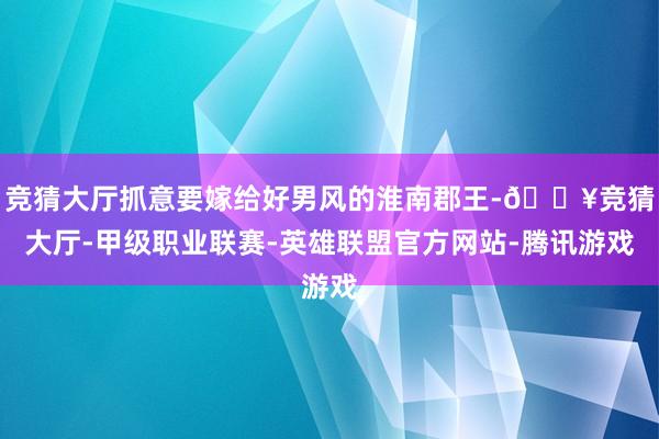 竞猜大厅抓意要嫁给好男风的淮南郡王-🔥竞猜大厅-甲级职业联赛-英雄联盟官方网站-腾讯游戏