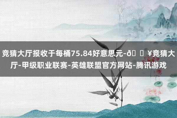 竞猜大厅报收于每桶75.84好意思元-🔥竞猜大厅-甲级职业联赛-英雄联盟官方网站-腾讯游戏