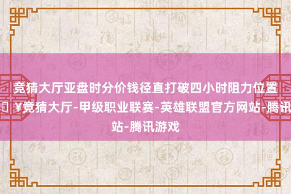 竞猜大厅亚盘时分价钱径直打破四小时阻力位置-🔥竞猜大厅-甲级职业联赛-英雄联盟官方网站-腾讯游戏