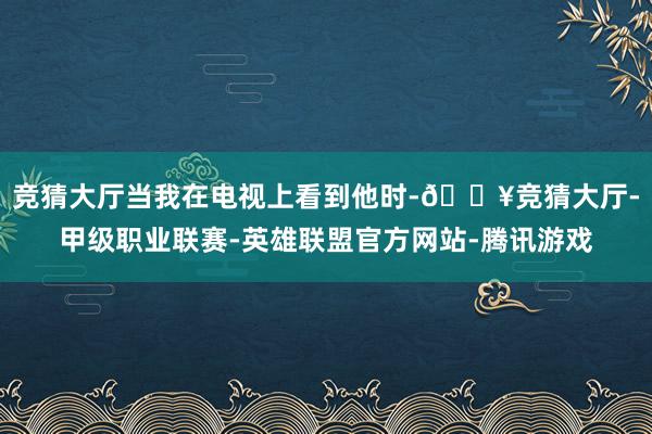 竞猜大厅当我在电视上看到他时-🔥竞猜大厅-甲级职业联赛-英雄联盟官方网站-腾讯游戏