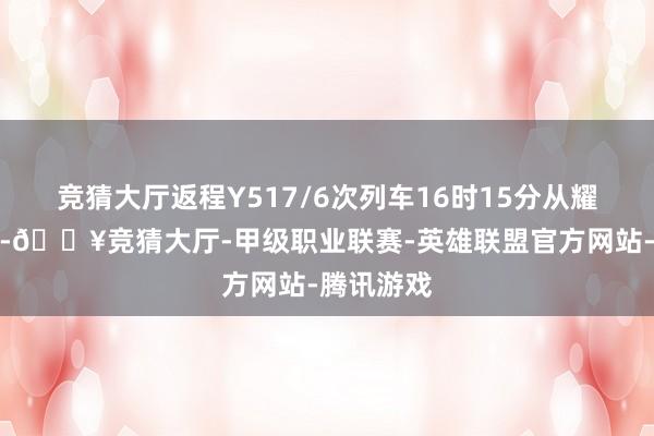 竞猜大厅返程Y517/6次列车16时15分从耀州站发车-🔥竞猜大厅-甲级职业联赛-英雄联盟官方网站-腾讯游戏