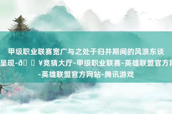 甲级职业联赛宽广与之处于归并期间的风浪东谈主物也被精彩呈现-🔥竞猜大厅-甲级职业联赛-英雄联盟官方网站-腾讯游戏