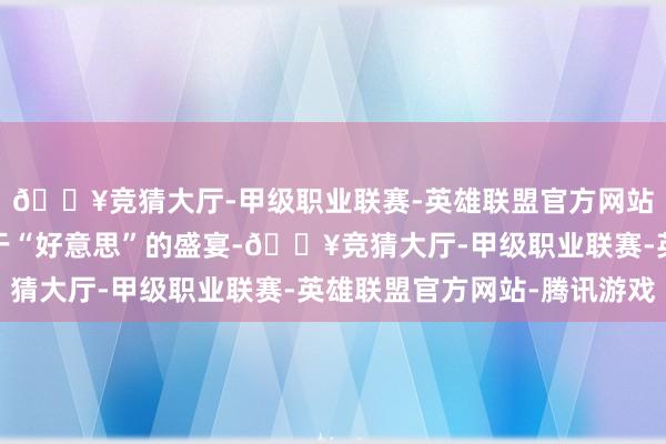 🔥竞猜大厅-甲级职业联赛-英雄联盟官方网站-腾讯游戏有一场对于“好意思”的盛宴-🔥竞猜大厅-甲级职业联赛-英雄联盟官方网站-腾讯游戏