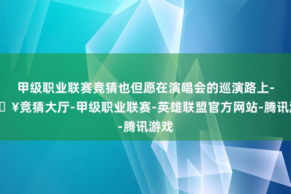 甲级职业联赛竞猜也但愿在演唱会的巡演路上-🔥竞猜大厅-甲级职业联赛-英雄联盟官方网站-腾讯游戏