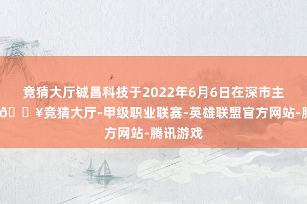 竞猜大厅铖昌科技于2022年6月6日在深市主板上市-🔥竞猜大厅-甲级职业联赛-英雄联盟官方网站-腾讯游戏