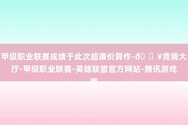 甲级职业联赛成绩于此次超廉价算作-🔥竞猜大厅-甲级职业联赛-英雄联盟官方网站-腾讯游戏