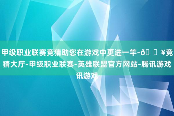 甲级职业联赛竞猜助您在游戏中更进一竿-🔥竞猜大厅-甲级职业联赛-英雄联盟官方网站-腾讯游戏