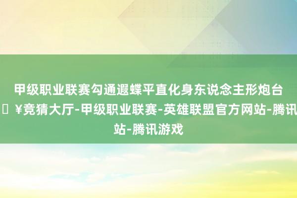 甲级职业联赛勾通遐蝶平直化身东说念主形炮台-🔥竞猜大厅-甲级职业联赛-英雄联盟官方网站-腾讯游戏